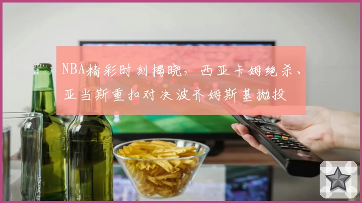 NBA精彩时刻揭晓，西亚卡姆绝杀、亚当斯重扣对决波齐姆斯基抛投