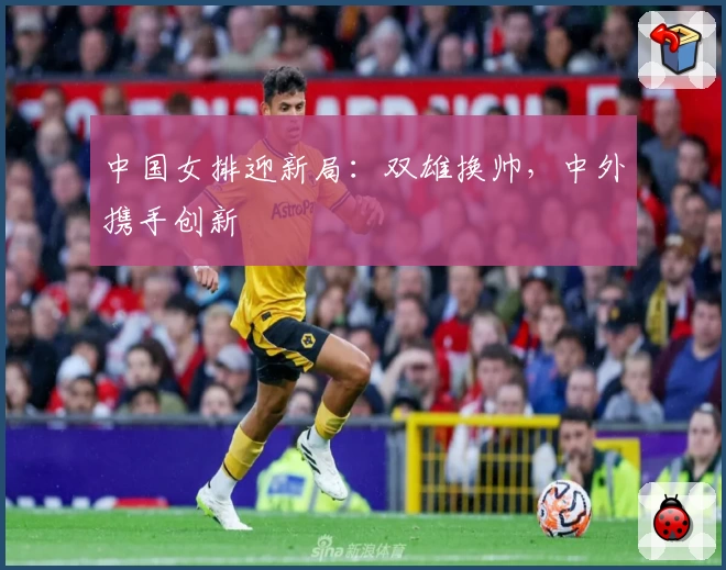 中国女排迎新局：双雄换帅，中外携手创新