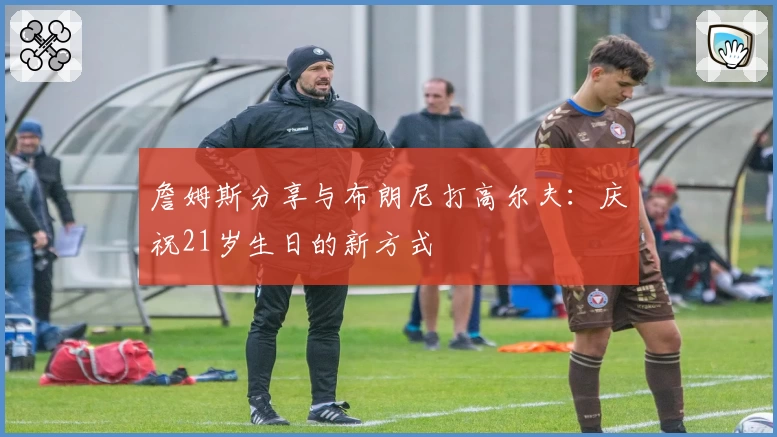 詹姆斯分享与布朗尼打高尔夫:庆祝21岁生日的新方式