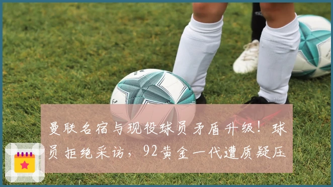曼联名宿与现役球员矛盾升级！球员拒绝采访，92黄金一代遭质疑压制新人