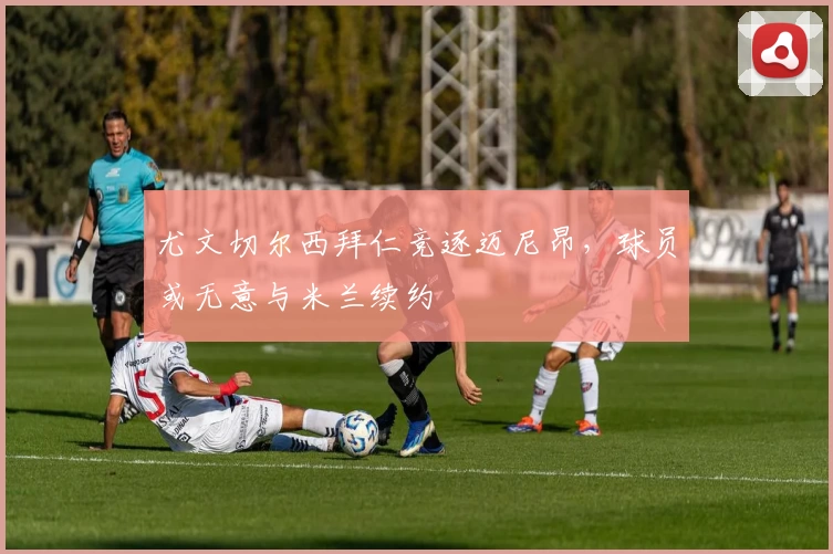 尤文切尔西拜仁竞逐迈尼昂,球员或无意与米兰续约