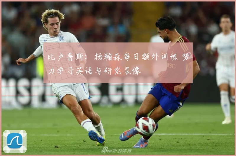 比卢普斯：杨瀚森每日额外训练 努力学习英语与研究录像