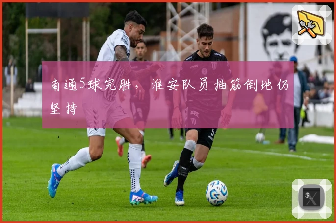 南通5球完胜，淮安队员抽筋倒地仍坚持