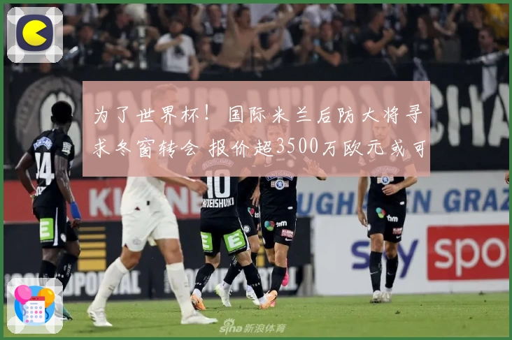 为了世界杯！国际米兰后防大将寻求冬窗转会 报价超3500万欧元或可离队