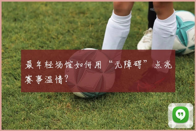 最年轻场馆如何用“无障碍”点亮赛事温情？