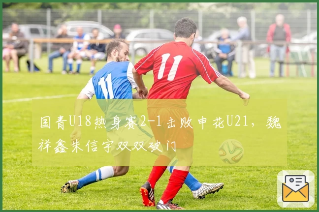 国青U18热身赛2-1击败申花U21，魏祥鑫朱信宇双双破门