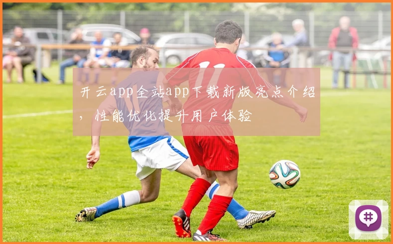 开云app全站app下载新版亮点介绍，性能优化提升用户体验