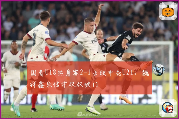 国青U18热身赛2-1击败申花U21，魏祥鑫朱信宇双双破门