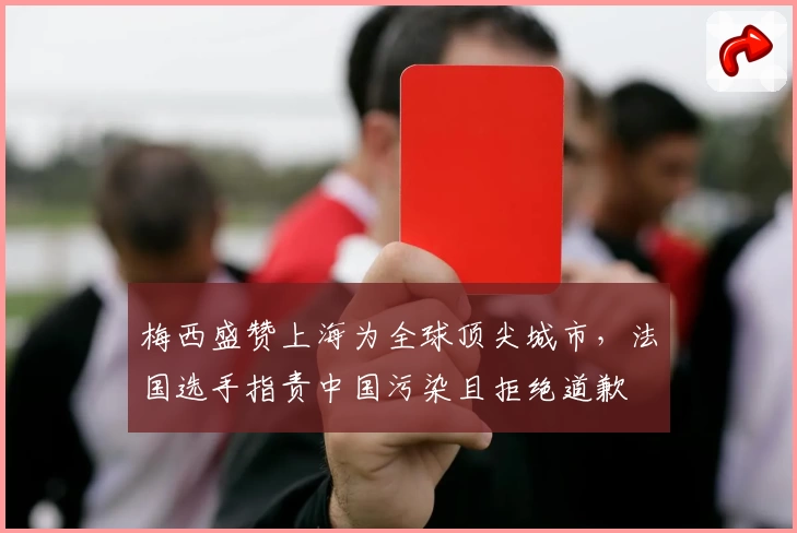 梅西盛赞上海为全球顶尖城市，法国选手指责中国污染且拒绝道歉