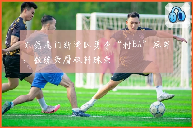 东莞虎门新湾队勇夺“村BA”冠军,教练荣膺双料殊荣