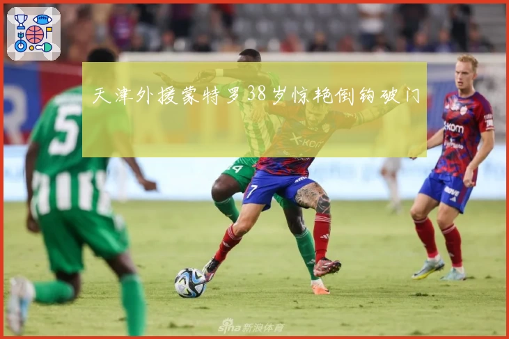 天津外援蒙特罗38岁惊艳倒钩破门