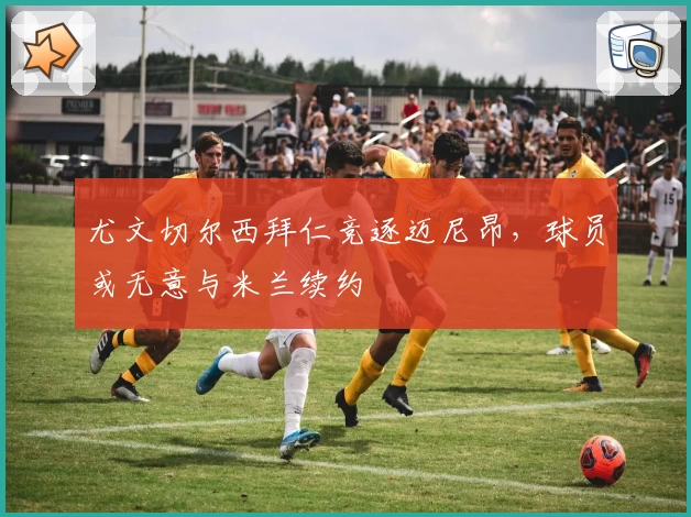 尤文切尔西拜仁竞逐迈尼昂,球员或无意与米兰续约