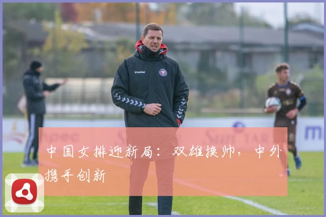 中国女排迎新局：双雄换帅，中外携手创新